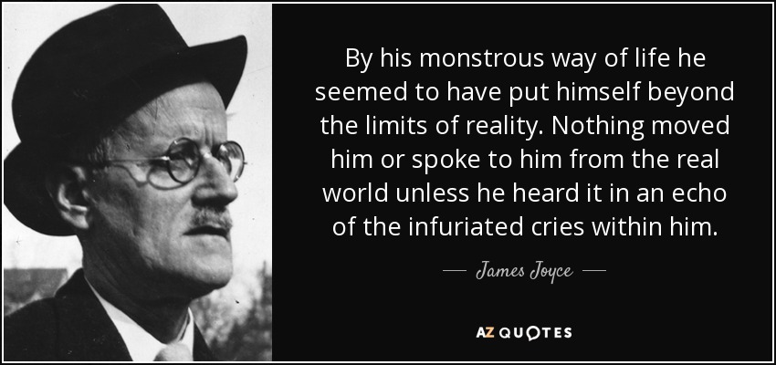By his monstrous way of life he seemed to have put himself beyond the limits of reality. Nothing moved him or spoke to him from the real world unless he heard it in an echo of the infuriated cries within him. - James Joyce