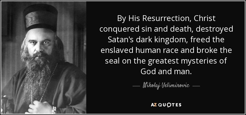 By His Resurrection, Christ conquered sin and death, destroyed Satan's dark kingdom, freed the enslaved human race and broke the seal on the greatest mysteries of God and man. - Nikolaj Velimirovic