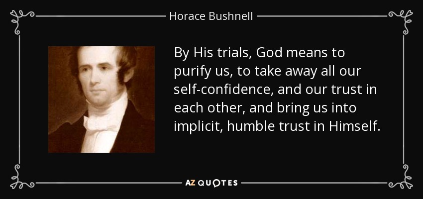 By His trials, God means to purify us, to take away all our self-confidence, and our trust in each other, and bring us into implicit, humble trust in Himself. - Horace Bushnell
