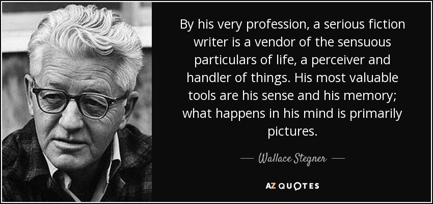 By his very profession, a serious fiction writer is a vendor of the sensuous particulars of life, a perceiver and handler of things. His most valuable tools are his sense and his memory; what happens in his mind is primarily pictures. - Wallace Stegner