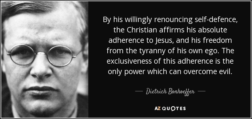 By his willingly renouncing self-defence, the Christian affirms his absolute adherence to Jesus, and his freedom from the tyranny of his own ego. The exclusiveness of this adherence is the only power which can overcome evil. - Dietrich Bonhoeffer