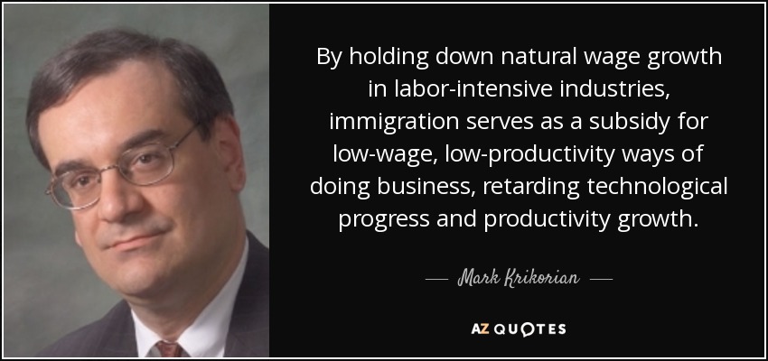 By holding down natural wage growth in labor-intensive industries, immigration serves as a subsidy for low-wage, low-productivity ways of doing business, retarding technological progress and productivity growth. - Mark Krikorian