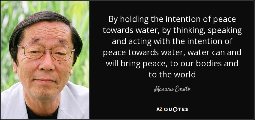 By holding the intention of peace towards water, by thinking, speaking and acting with the intention of peace towards water, water can and will bring peace, to our bodies and to the world - Masaru Emoto