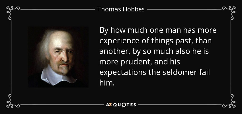 By how much one man has more experience of things past, than another, by so much also he is more prudent, and his expectations the seldomer fail him. - Thomas Hobbes