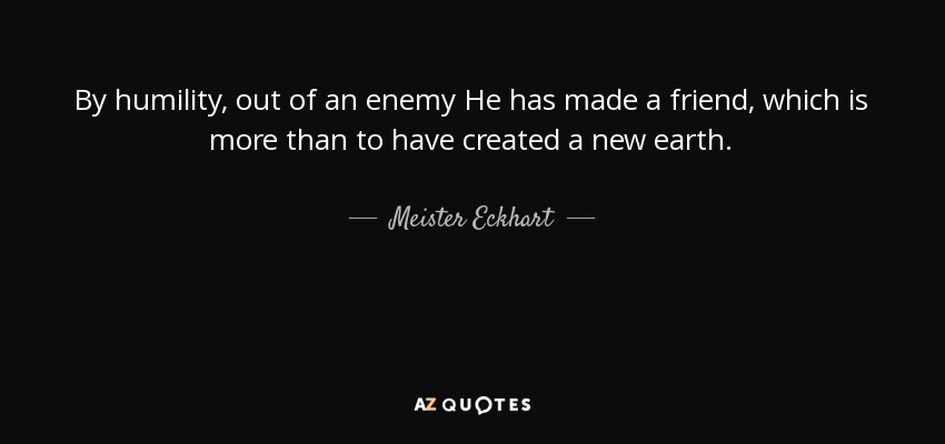 By humility, out of an enemy He has made a friend, which is more than to have created a new earth. - Meister Eckhart