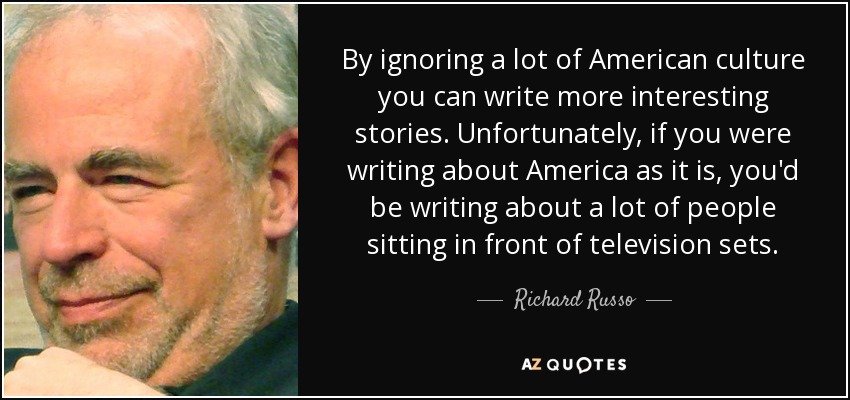 By ignoring a lot of American culture you can write more interesting stories. Unfortunately, if you were writing about America as it is, you'd be writing about a lot of people sitting in front of television sets. - Richard Russo