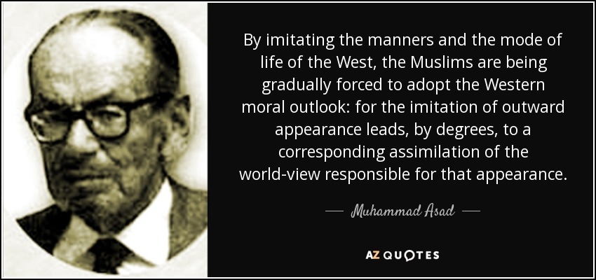 By imitating the manners and the mode of life of the West, the Muslims are being gradually forced to adopt the Western moral outlook: for the imitation of outward appearance leads, by degrees, to a corresponding assimilation of the world-view responsible for that appearance. - Muhammad Asad