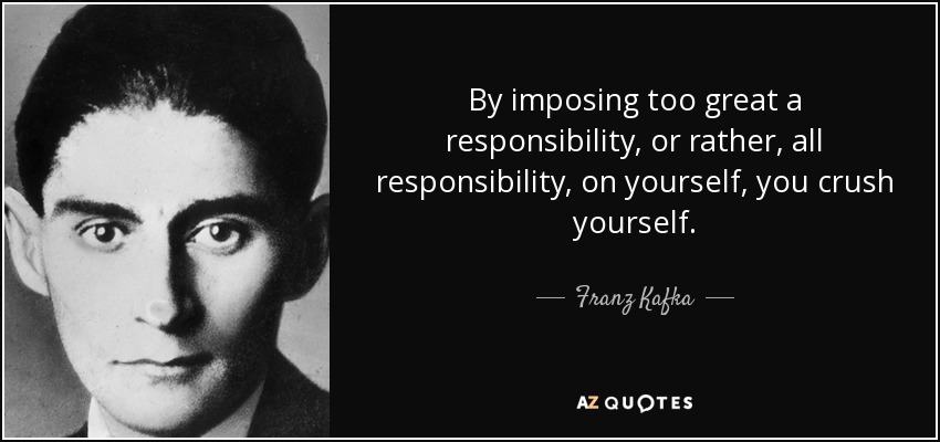 By imposing too great a responsibility, or rather, all responsibility, on yourself, you crush yourself. - Franz Kafka