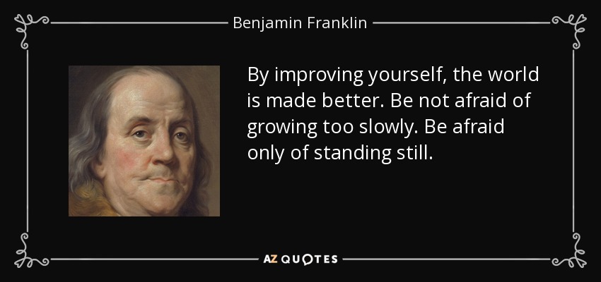 By improving yourself, the world is made better. Be not afraid of growing too slowly. Be afraid only of standing still. - Benjamin Franklin
