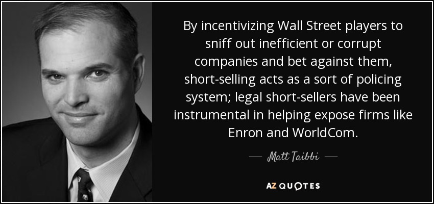 By incentivizing Wall Street players to sniff out inefficient or corrupt companies and bet against them, short-selling acts as a sort of policing system; legal short-sellers have been instrumental in helping expose firms like Enron and WorldCom. - Matt Taibbi