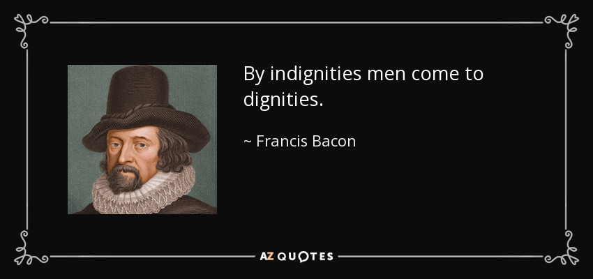 By indignities men come to dignities. - Francis Bacon
