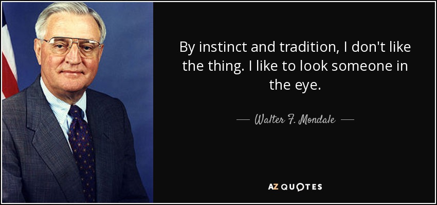 By instinct and tradition, I don't like the thing. I like to look someone in the eye. - Walter F. Mondale