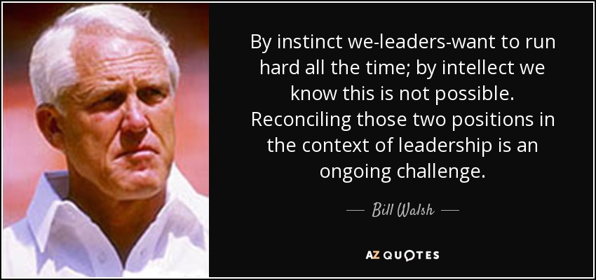 By instinct we-leaders-want to run hard all the time; by intellect we know this is not possible. Reconciling those two positions in the context of leadership is an ongoing challenge. - Bill Walsh