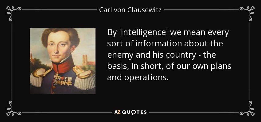 By 'intelligence' we mean every sort of information about the enemy and his country - the basis, in short, of our own plans and operations. - Carl von Clausewitz