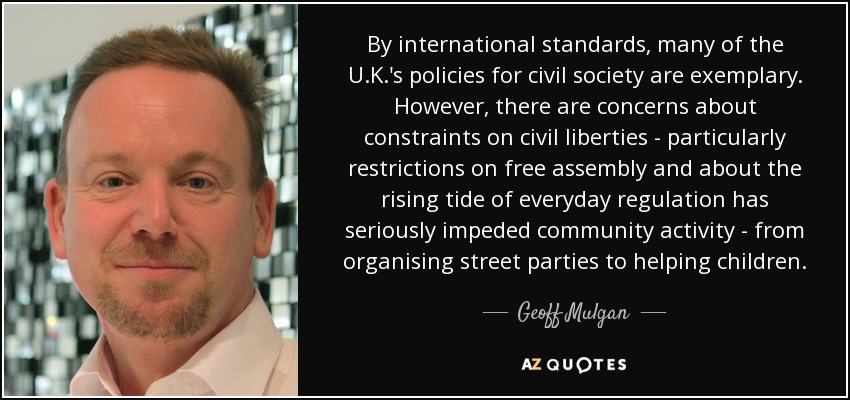 By international standards, many of the U.K.'s policies for civil society are exemplary. However, there are concerns about constraints on civil liberties - particularly restrictions on free assembly and about the rising tide of everyday regulation has seriously impeded community activity - from organising street parties to helping children. - Geoff Mulgan