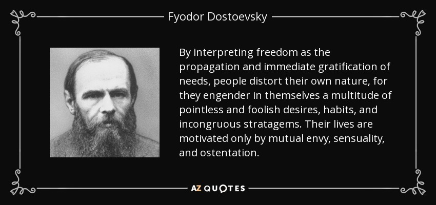 By interpreting freedom as the propagation and immediate gratification of needs, people distort their own nature, for they engender in themselves a multitude of pointless and foolish desires, habits, and incongruous stratagems. Their lives are motivated only by mutual envy, sensuality, and ostentation. - Fyodor Dostoevsky