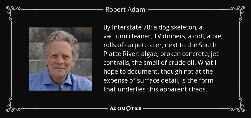 By Interstate 70: a dog skeleton, a vacuum cleaner, TV dinners, a doll, a pie, rolls of carpet.Later, next to the South Platte River: algae, broken concrete, jet contrails, the smell of crude oil. What I hope to document, though not at the expense of surface detail, is the form that underlies this apparent chaos. - Robert Adam