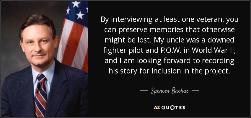 By interviewing at least one veteran, you can preserve memories that otherwise might be lost. My uncle was a downed fighter pilot and P.O.W. in World War II, and I am looking forward to recording his story for inclusion in the project. - Spencer Bachus