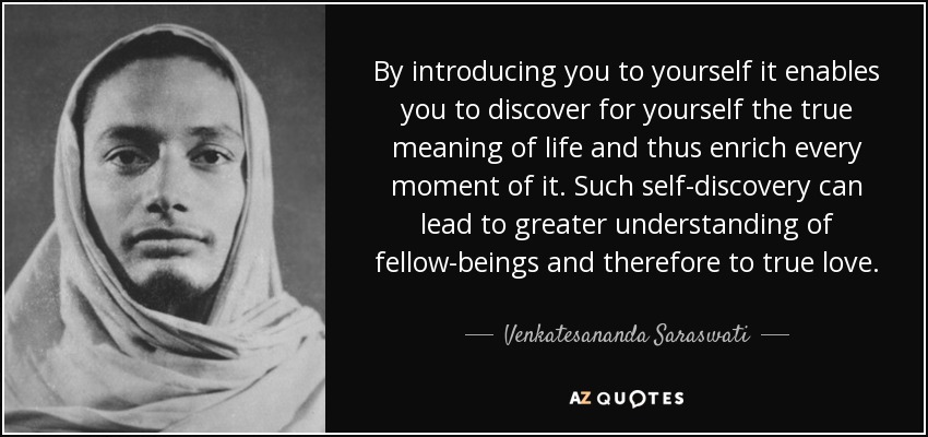 By introducing you to yourself it enables you to discover for yourself the true meaning of life and thus enrich every moment of it. Such self-discovery can lead to greater understanding of fellow-beings and therefore to true love. - Venkatesananda Saraswati