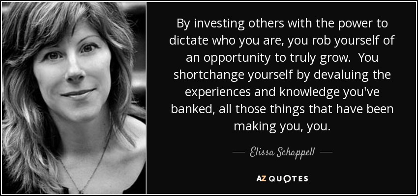 By investing others with the power to dictate who you are, you rob yourself of an opportunity to truly grow. You shortchange yourself by devaluing the experiences and knowledge you've banked, all those things that have been making you, you. - Elissa Schappell