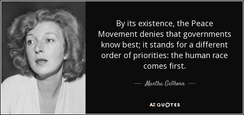 By its existence, the Peace Movement denies that governments know best; it stands for a different order of priorities: the human race comes first. - Martha Gellhorn