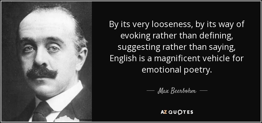 By its very looseness, by its way of evoking rather than defining, suggesting rather than saying, English is a magnificent vehicle for emotional poetry. - Max Beerbohm
