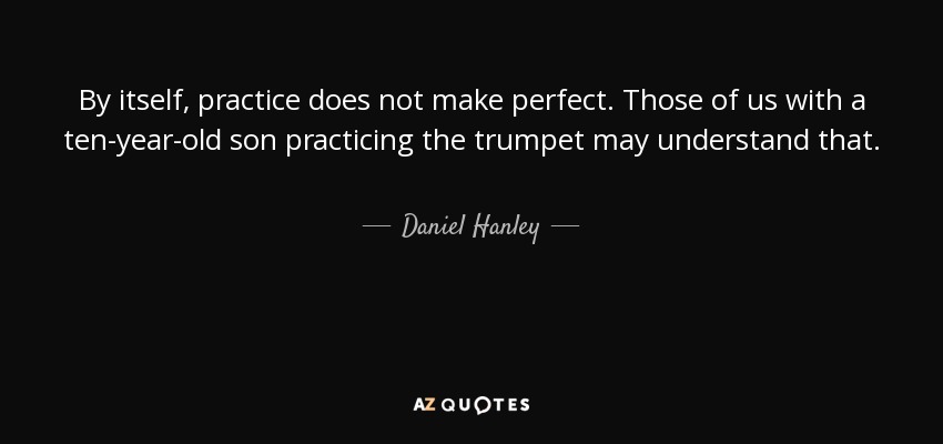 By itself, practice does not make perfect. Those of us with a ten-year-old son practicing the trumpet may understand that. - Daniel Hanley