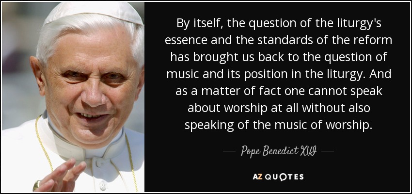 By itself, the question of the liturgy's essence and the standards of the reform has brought us back to the question of music and its position in the liturgy. And as a matter of fact one cannot speak about worship at all without also speaking of the music of worship. - Pope Benedict XVI