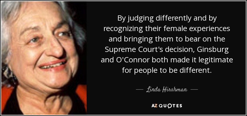 By judging differently and by recognizing their female experiences and bringing them to bear on the Supreme Court's decision, Ginsburg and O'Connor both made it legitimate for people to be different. - Linda Hirshman