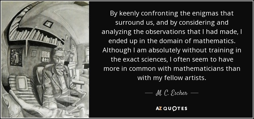 By keenly confronting the enigmas that surround us, and by considering and analyzing the observations that I had made, I ended up in the domain of mathematics. Although I am absolutely without training in the exact sciences, I often seem to have more in common with mathematicians than with my fellow artists. - M. C. Escher