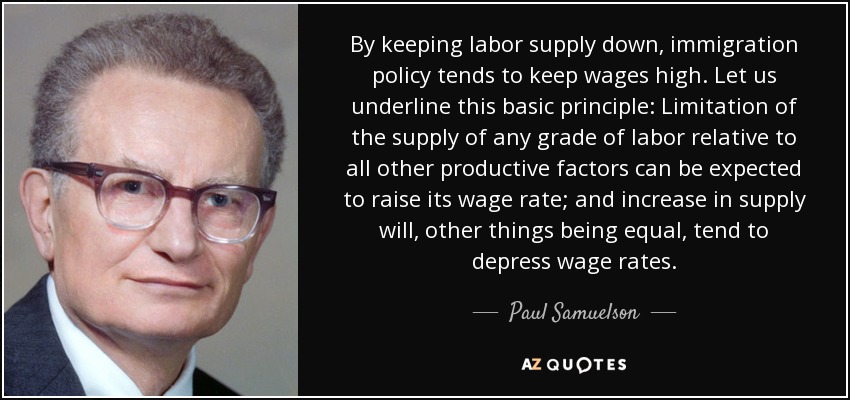 By keeping labor supply down, immigration policy tends to keep wages high. Let us underline this basic principle: Limitation of the supply of any grade of labor relative to all other productive factors can be expected to raise its wage rate; and increase in supply will, other things being equal, tend to depress wage rates. - Paul Samuelson