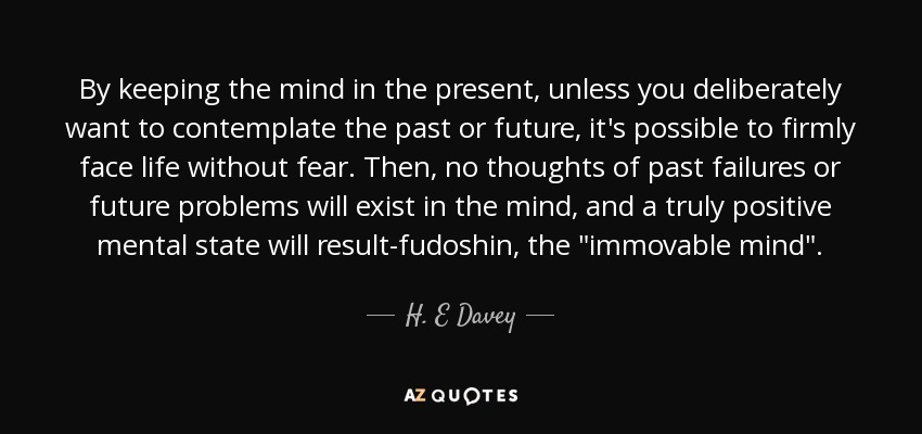 By keeping the mind in the present, unless you deliberately want to contemplate the past or future, it's possible to firmly face life without fear. Then, no thoughts of past failures or future problems will exist in the mind, and a truly positive mental state will result-fudoshin, the 
