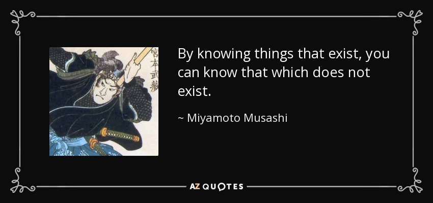 By knowing things that exist, you can know that which does not exist. - Miyamoto Musashi