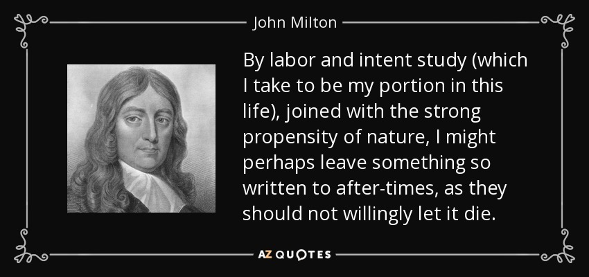 By labor and intent study (which I take to be my portion in this life), joined with the strong propensity of nature, I might perhaps leave something so written to after-times, as they should not willingly let it die. - John Milton