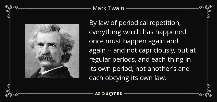 By law of periodical repetition, everything which has happened once must happen again and again -- and not capriciously, but at regular periods, and each thing in its own period, not another's and each obeying its own law. - Mark Twain