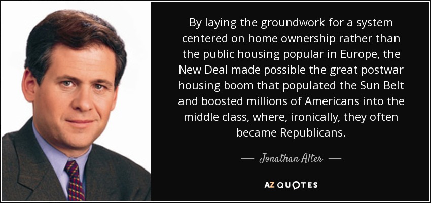By laying the groundwork for a system centered on home ownership rather than the public housing popular in Europe, the New Deal made possible the great postwar housing boom that populated the Sun Belt and boosted millions of Americans into the middle class, where, ironically, they often became Republicans. - Jonathan Alter