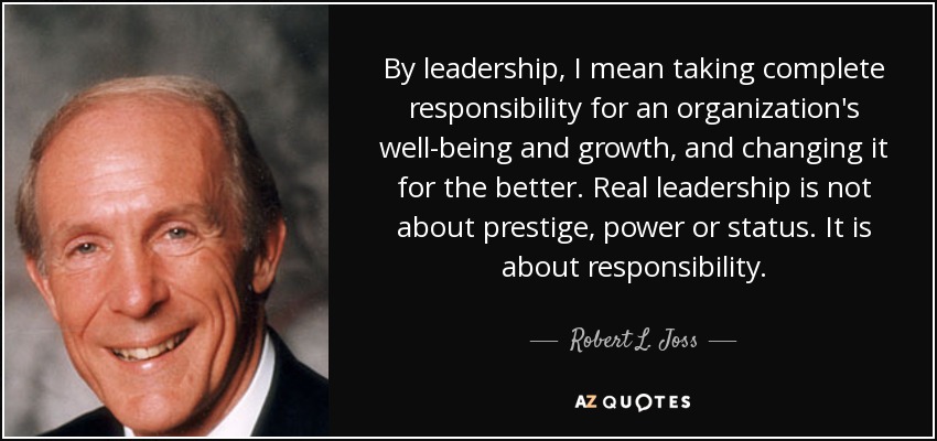 By leadership, I mean taking complete responsibility for an organization's well-being and growth, and changing it for the better. Real leadership is not about prestige, power or status. It is about responsibility. - Robert L. Joss