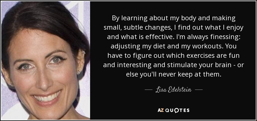 By learning about my body and making small, subtle changes, I find out what I enjoy and what is effective. I'm always finessing: adjusting my diet and my workouts. You have to figure out which exercises are fun and interesting and stimulate your brain - or else you'll never keep at them. - Lisa Edelstein