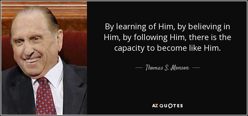 By learning of Him, by believing in Him, by following Him, there is the capacity to become like Him. - Thomas S. Monson