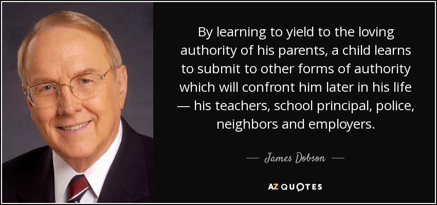 By learning to yield to the loving authority of his parents, a child learns to submit to other forms of authority which will confront him later in his life — his teachers, school principal, police, neighbors and employers. - James Dobson