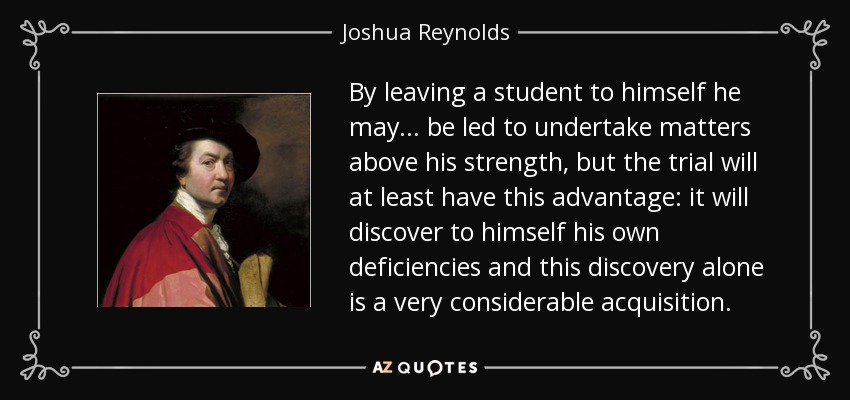 By leaving a student to himself he may... be led to undertake matters above his strength, but the trial will at least have this advantage: it will discover to himself his own deficiencies and this discovery alone is a very considerable acquisition. - Joshua Reynolds