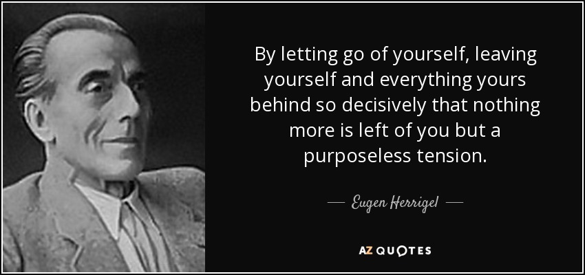 By letting go of yourself, leaving yourself and everything yours behind so decisively that nothing more is left of you but a purposeless tension . - Eugen Herrigel