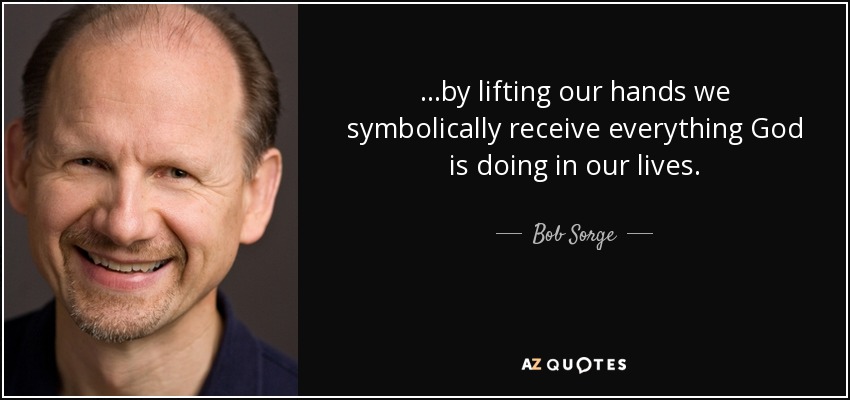 . . .by lifting our hands we symbolically receive everything God is doing in our lives. - Bob Sorge