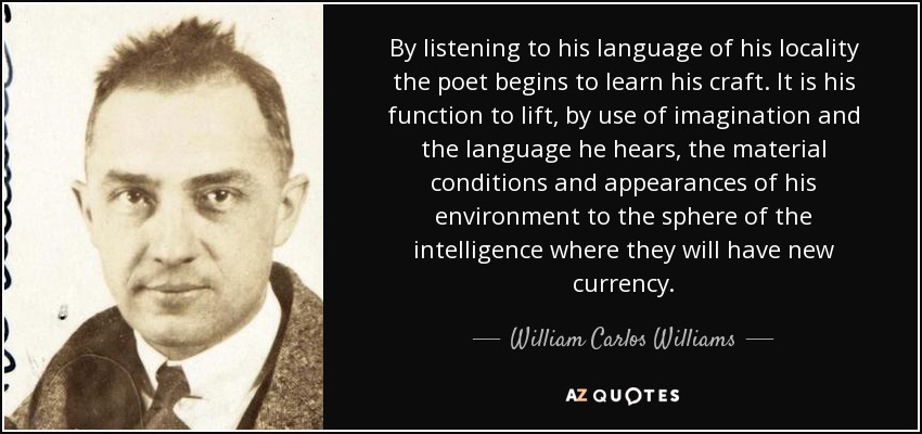 By listening to his language of his locality the poet begins to learn his craft. It is his function to lift, by use of imagination and the language he hears, the material conditions and appearances of his environment to the sphere of the intelligence where they will have new currency. - William Carlos Williams