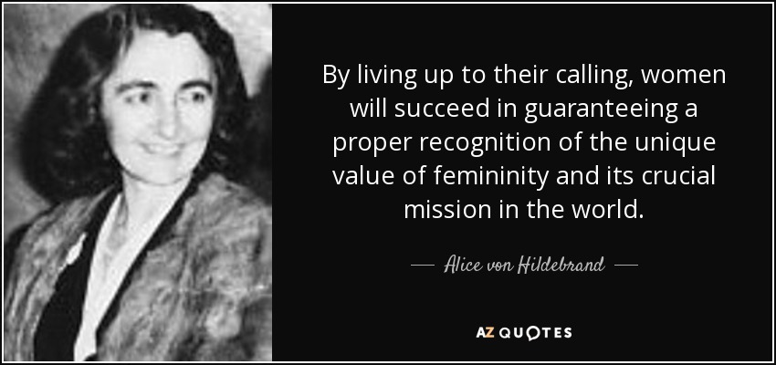 By living up to their calling, women will succeed in guaranteeing a proper recognition of the unique value of femininity and its crucial mission in the world. - Alice von Hildebrand