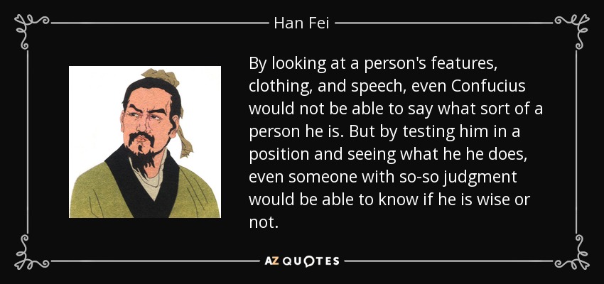 By looking at a person's features, clothing, and speech, even Confucius would not be able to say what sort of a person he is. But by testing him in a position and seeing what he he does, even someone with so-so judgment would be able to know if he is wise or not. - Han Fei