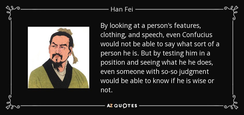 By looking at a person's features, clothing, and speech, even Confucius would not be able to say what sort of a person he is. But by testing him in a position and seeing what he he does, even someone with so-so judgment would be able to know if he is wise or not. - Han Fei