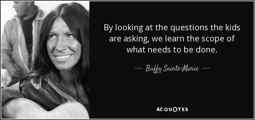 By looking at the questions the kids are asking, we learn the scope of what needs to be done. - Buffy Sainte-Marie