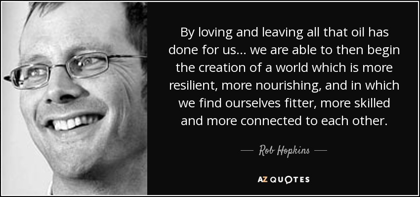 By loving and leaving all that oil has done for us ... we are able to then begin the creation of a world which is more resilient, more nourishing, and in which we find ourselves fitter, more skilled and more connected to each other. - Rob Hopkins