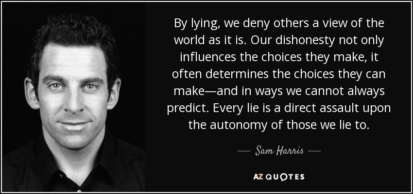 By lying, we deny others a view of the world as it is. Our dishonesty not only influences the choices they make, it often determines the choices they can make—and in ways we cannot always predict. Every lie is a direct assault upon the autonomy of those we lie to. - Sam Harris